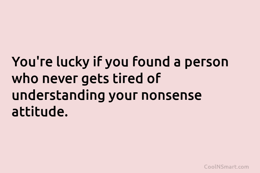 You’re lucky if you found a person who never gets tired of understanding your nonsense...
