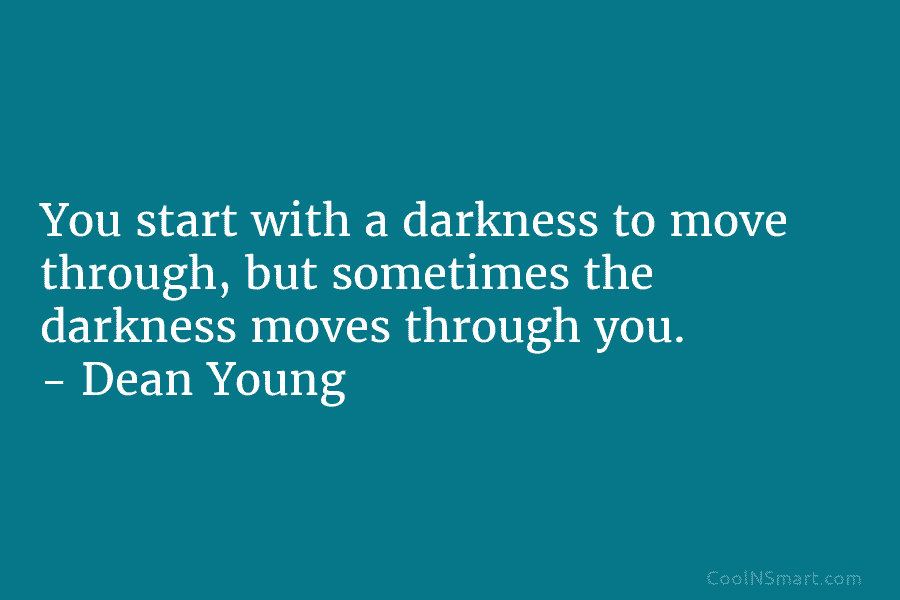 You start with a darkness to move through, but sometimes the darkness moves through you. – Dean Young