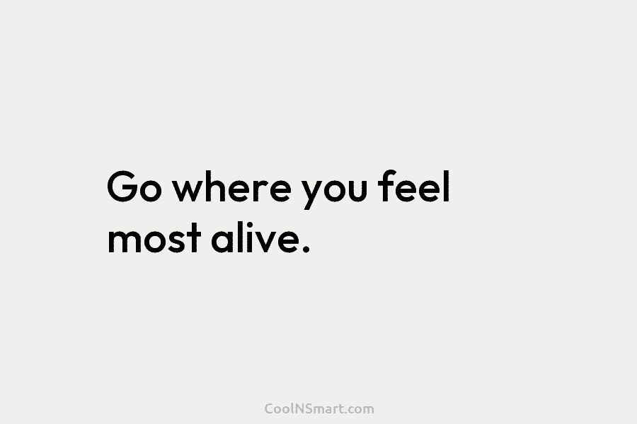 Go where you feel most alive.