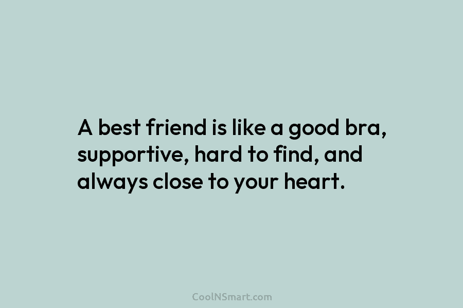 A best friend is like a good bra, supportive, hard to find, and always close...