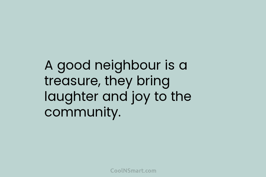 A good neighbour is a treasure, they bring laughter and joy to the community.
