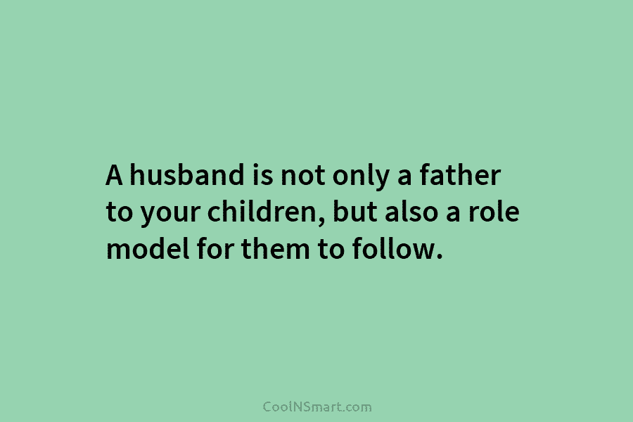 A husband is not only a father to your children, but also a role model for them to follow.