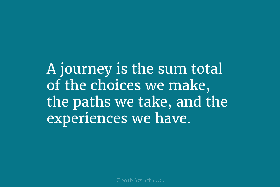 A journey is the sum total of the choices we make, the paths we take, and the experiences we have.