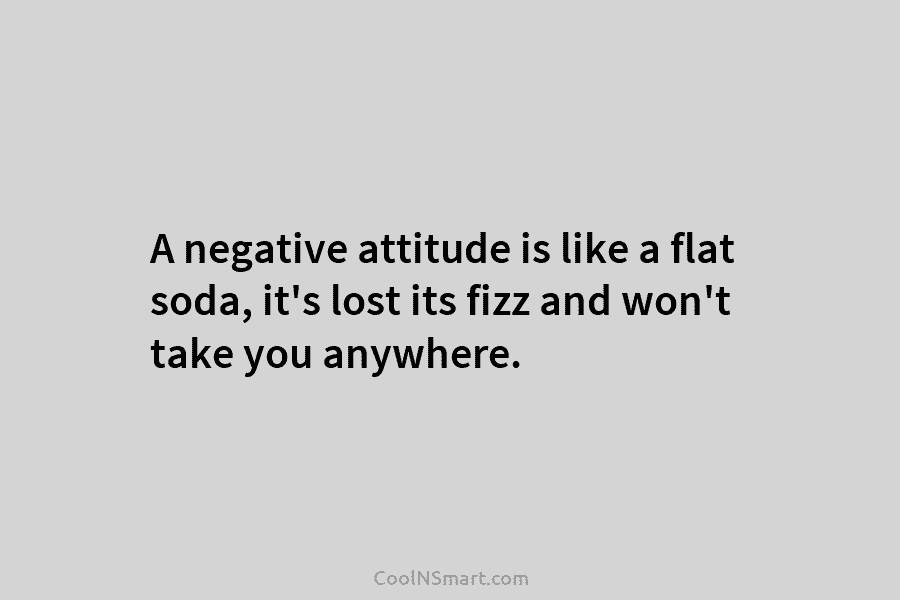 A negative attitude is like a flat soda, it’s lost its fizz and won’t take you anywhere.