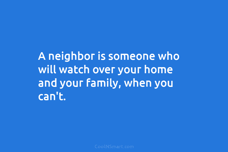 A neighbor is someone who will watch over your home and your family, when you...