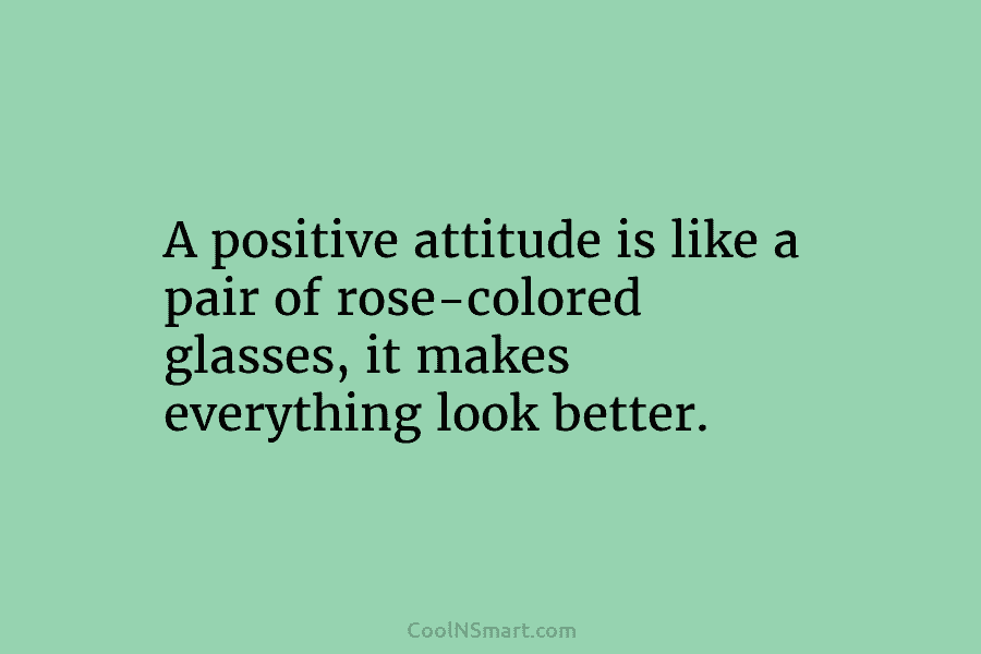 A positive attitude is like a pair of rose-colored glasses, it makes everything look better.