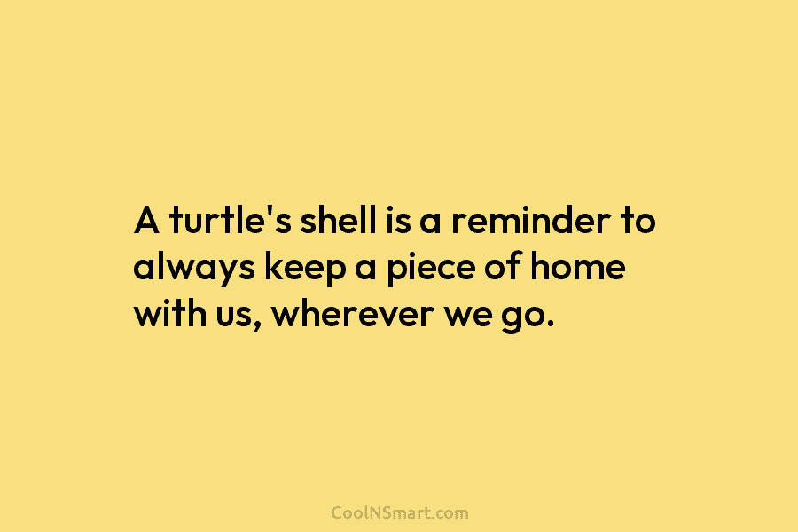 A turtle’s shell is a reminder to always keep a piece of home with us, wherever we go.