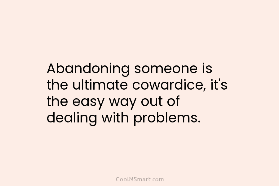 Abandoning someone is the ultimate cowardice, it’s the easy way out of dealing with problems.