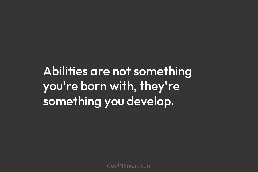 Abilities are not something you’re born with, they’re something you develop.