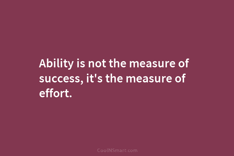 Ability is not the measure of success, it’s the measure of effort.