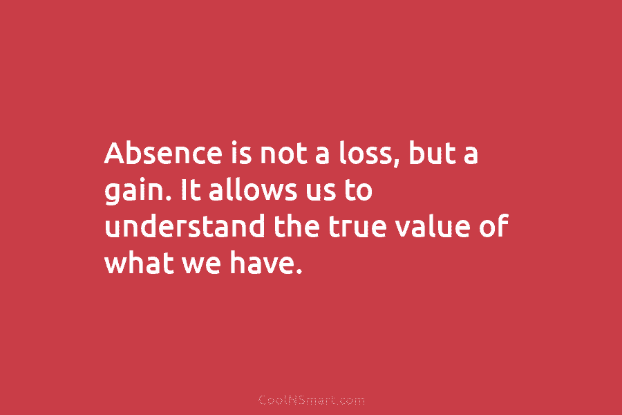 Absence is not a loss, but a gain. It allows us to understand the true value of what we have.