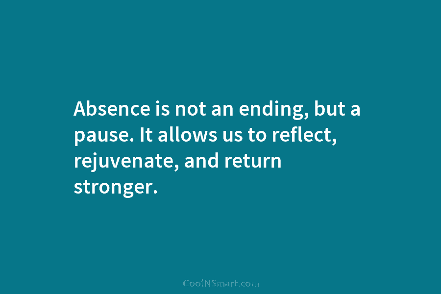 Absence is not an ending, but a pause. It allows us to reflect, rejuvenate, and return stronger.