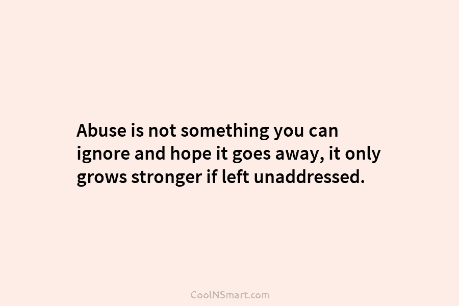Abuse is not something you can ignore and hope it goes away, it only grows stronger if left unaddressed.