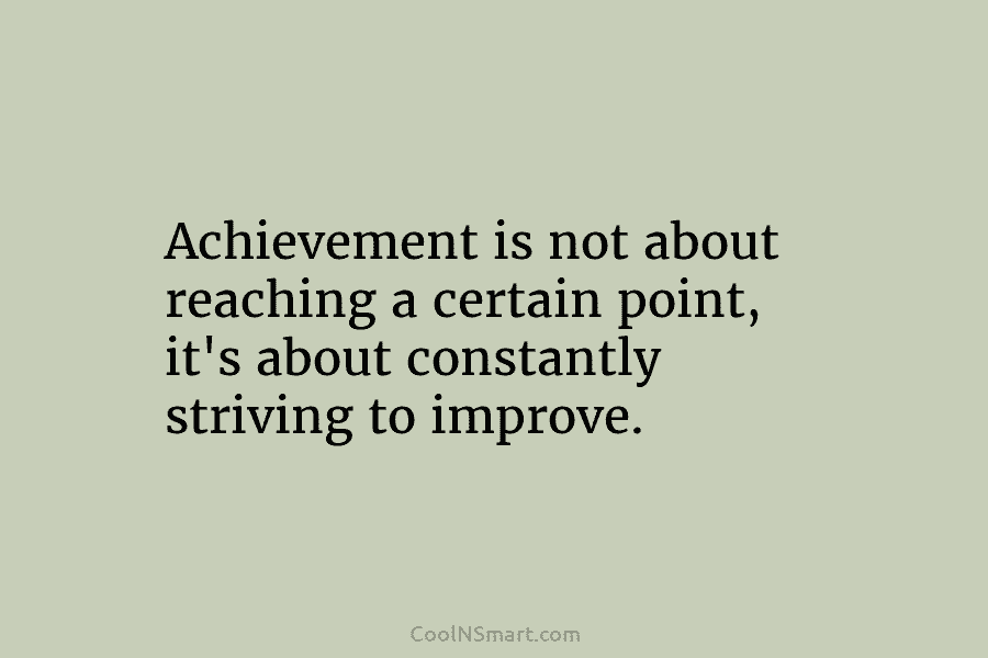 Achievement is not about reaching a certain point, it’s about constantly striving to improve.