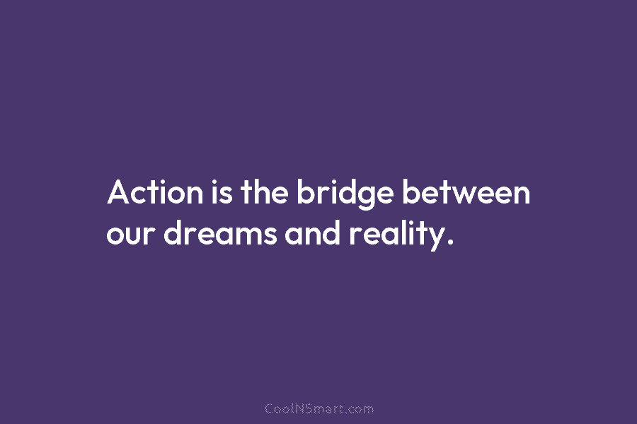 Action is the bridge between our dreams and reality.