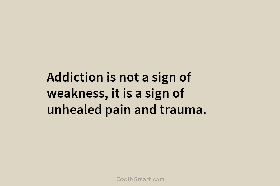 Addiction is not a sign of weakness, it is a sign of unhealed pain and trauma.
