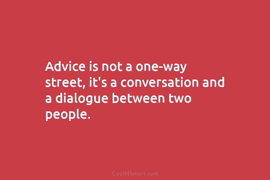Advice is not a one-way street, it’s a conversation and a dialogue between two people.