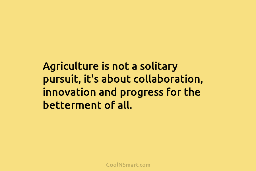 Agriculture is not a solitary pursuit, it’s about collaboration, innovation and progress for the betterment of all.