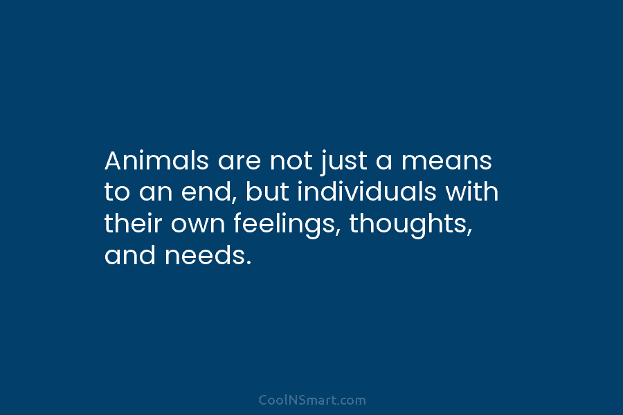 Animals are not just a means to an end, but individuals with their own feelings, thoughts, and needs.