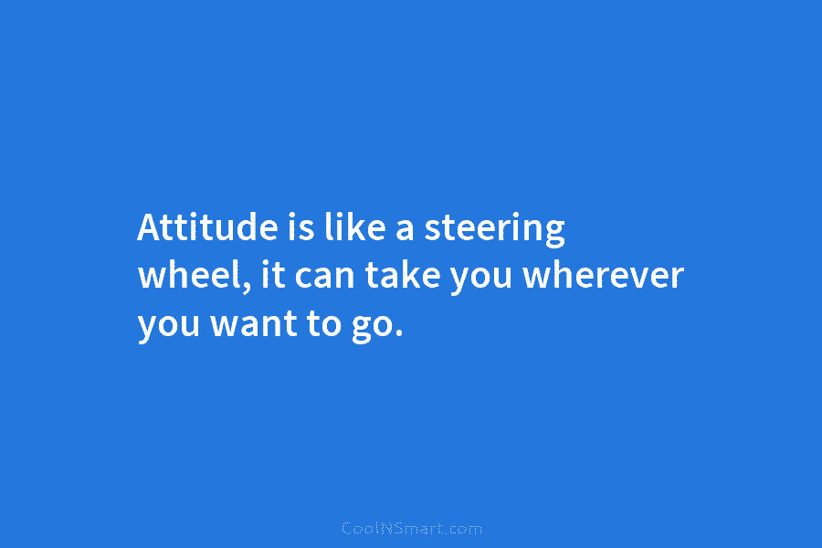 Attitude is like a steering wheel, it can take you wherever you want to go.