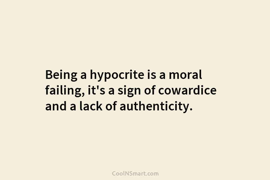 Being a hypocrite is a moral failing, it’s a sign of cowardice and a lack of authenticity.