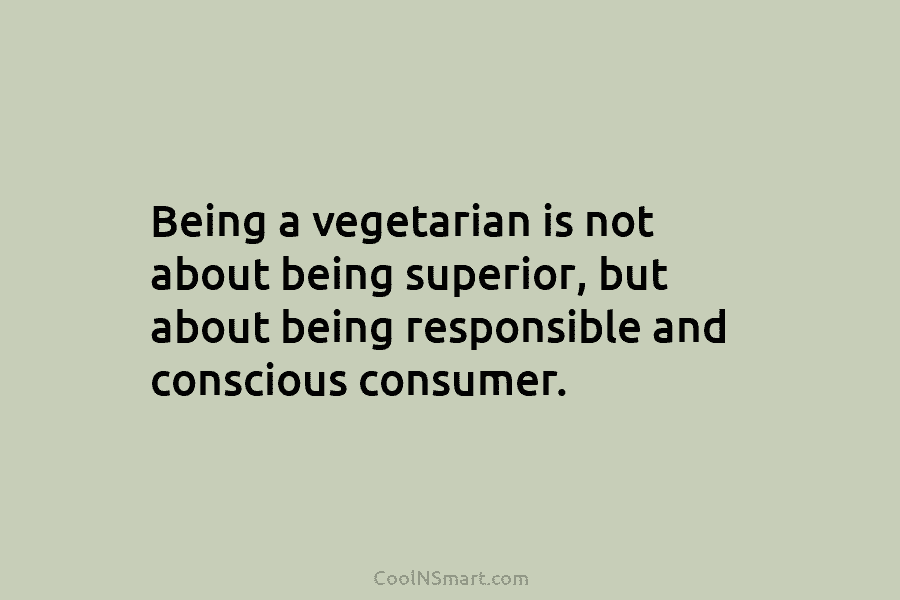Being a vegetarian is not about being superior, but about being responsible and conscious consumer.