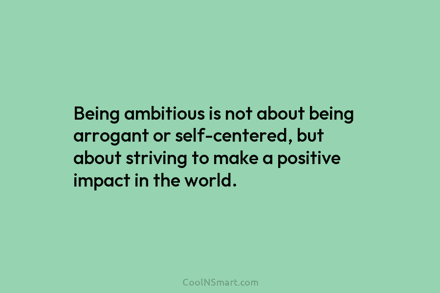 Being ambitious is not about being arrogant or self-centered, but about striving to make a positive impact in the world.