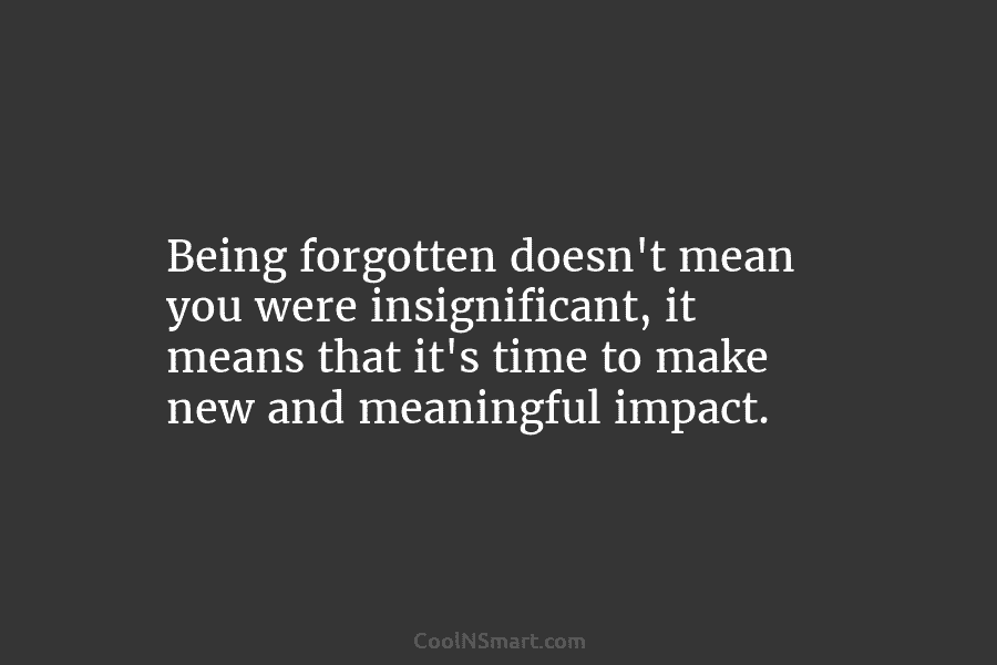 Being forgotten doesn’t mean you were insignificant, it means that it’s time to make new and meaningful impact.