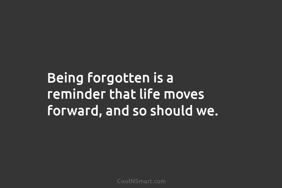 Being forgotten is a reminder that life moves forward, and so should we.