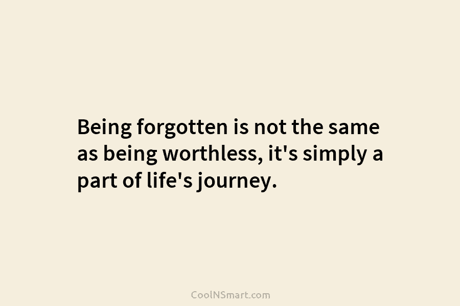 Being forgotten is not the same as being worthless, it’s simply a part of life’s journey.