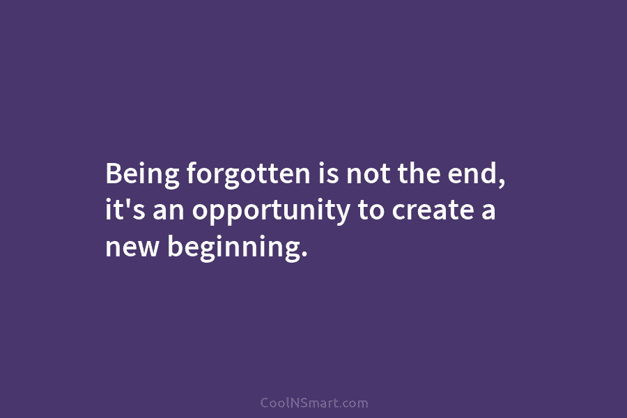 Being forgotten is not the end, it’s an opportunity to create a new beginning.