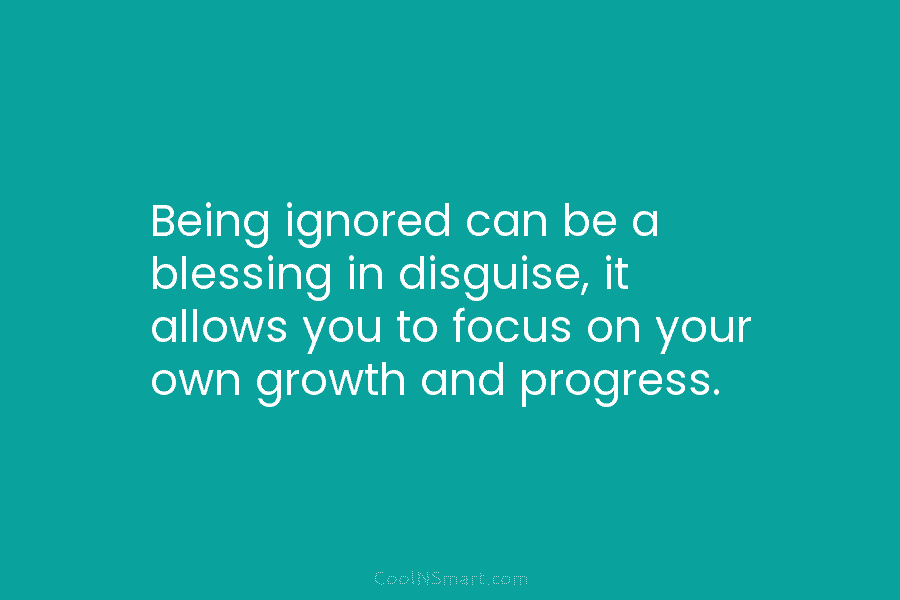 Being ignored can be a blessing in disguise, it allows you to focus on your own growth and progress.