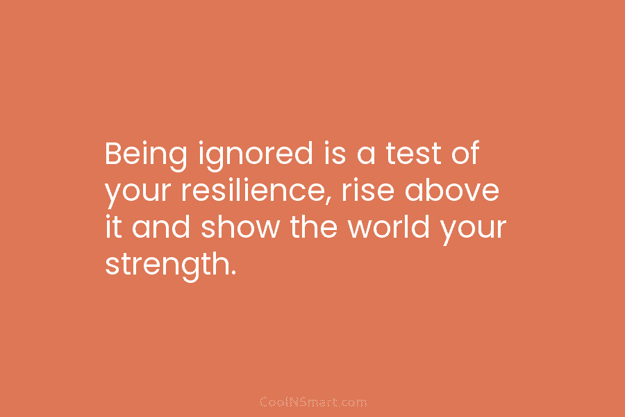 Being ignored is a test of your resilience, rise above it and show the world...