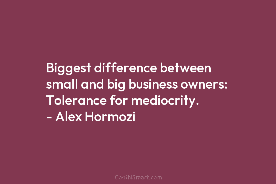 Biggest difference between small and big business owners: Tolerance for mediocrity. – Alex Hormozi