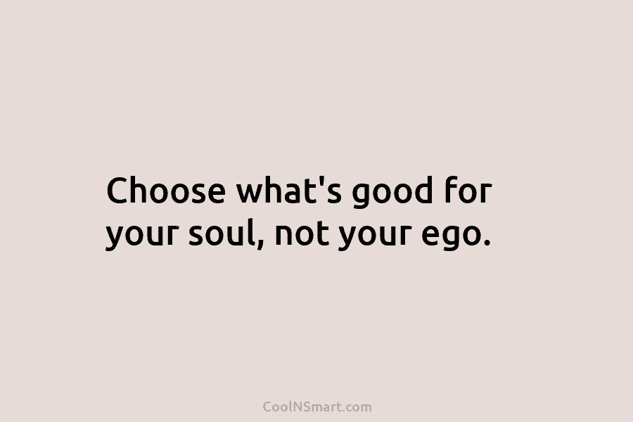 Choose what’s good for your soul, not your ego.