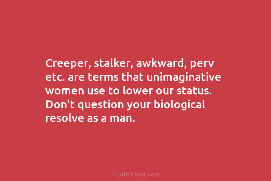 Creeper, stalker, awkward, perv etc. are terms that unimaginative women use to lower our status....