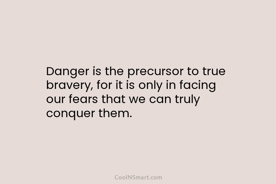 Danger is the precursor to true bravery, for it is only in facing our fears that we can truly conquer...