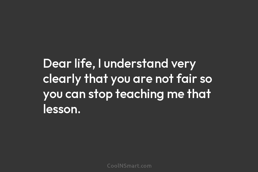 Dear life, I understand very clearly that you are not fair so you can stop teaching me that lesson.