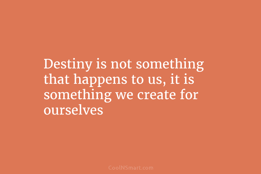 Destiny is not something that happens to us, it is something we create for ourselves