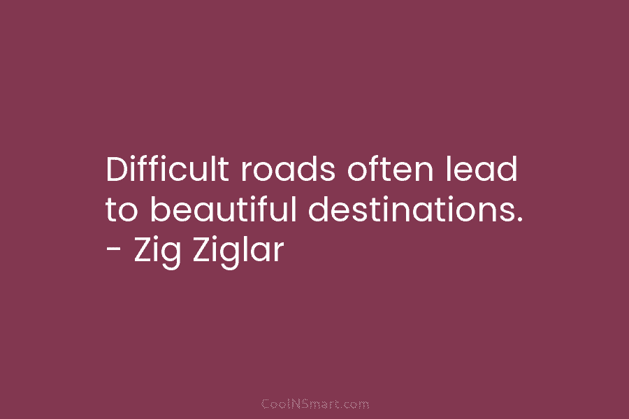 Difficult roads often lead to beautiful destinations. – Zig Ziglar