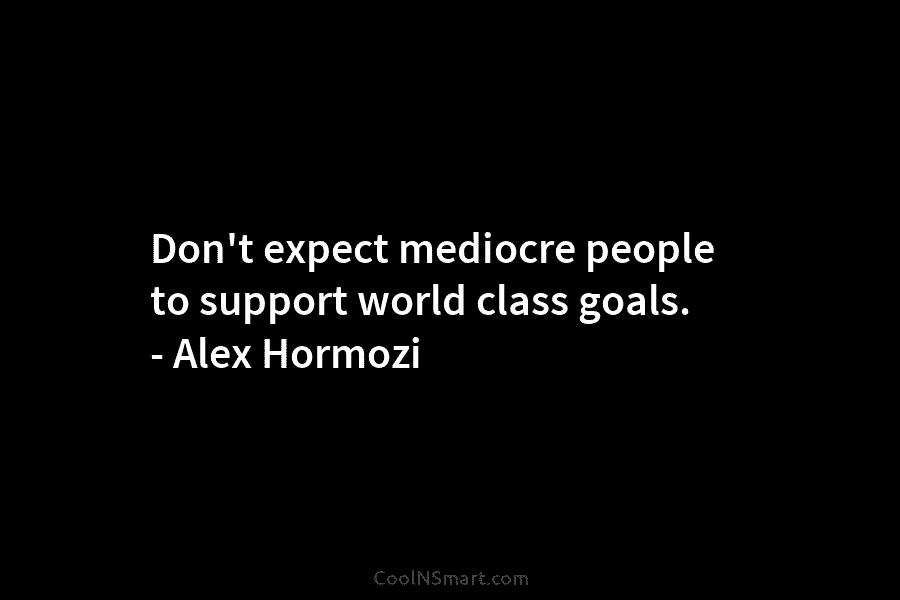 Don’t expect mediocre people to support world class goals. – Alex Hormozi