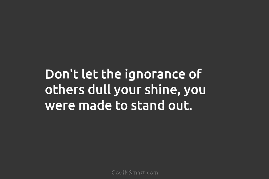 Don’t let the ignorance of others dull your shine, you were made to stand out.