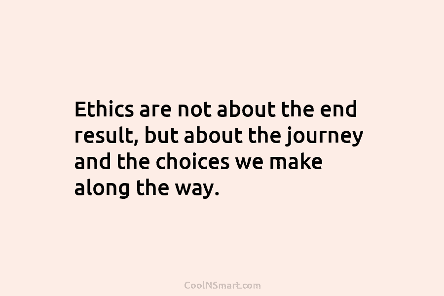 Ethics are not about the end result, but about the journey and the choices we make along the way.