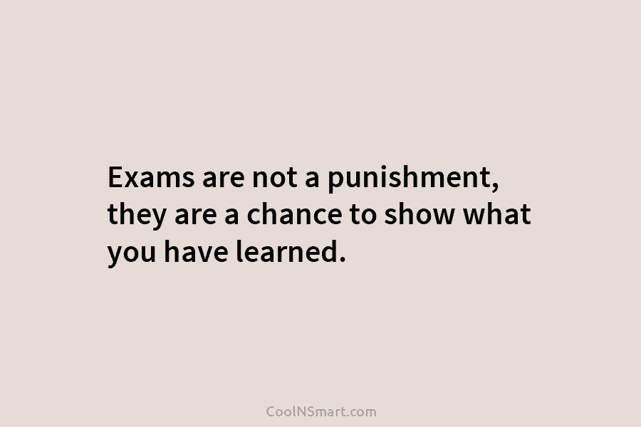 Exams are not a punishment, they are a chance to show what you have learned.