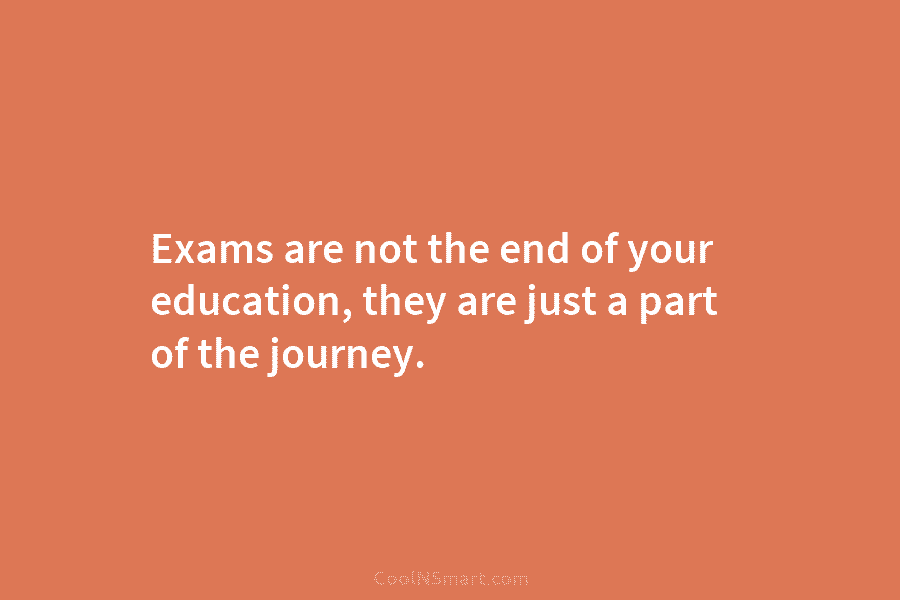 Exams are not the end of your education, they are just a part of the...