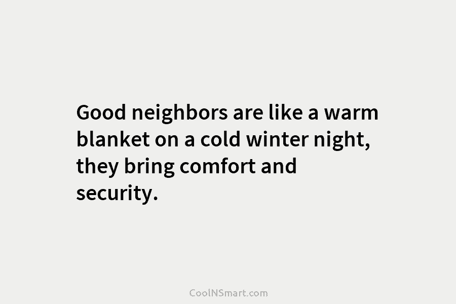 Good neighbors are like a warm blanket on a cold winter night, they bring comfort and security.