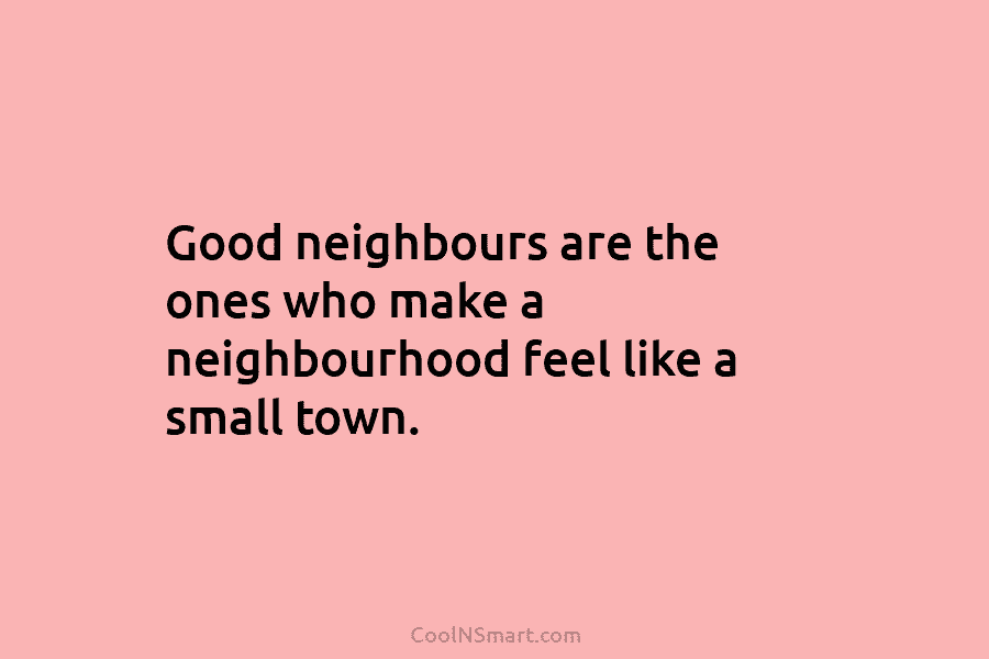 Good neighbours are the ones who make a neighbourhood feel like a small town.