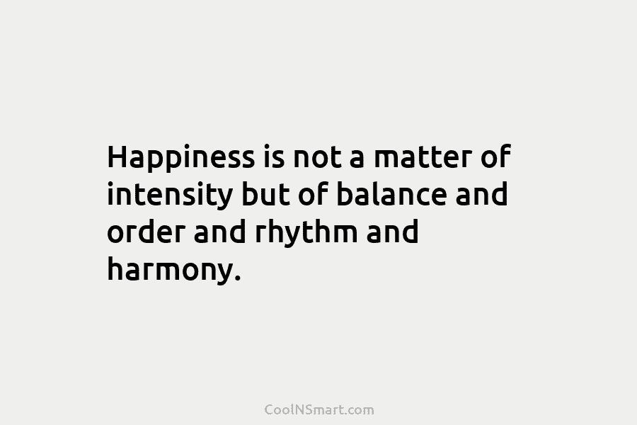 Happiness is not a matter of intensity but of balance and order and rhythm and harmony.