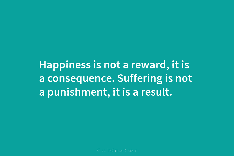 Happiness is not a reward, it is a consequence. Suffering is not a punishment, it is a result.