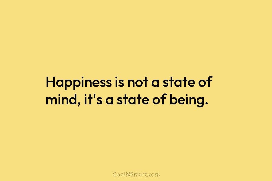 Happiness is not a state of mind, it’s a state of being.